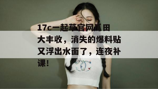 17c一起草官网瓜田大丰收，消失的爆料贴又浮出水面了，连夜补课！