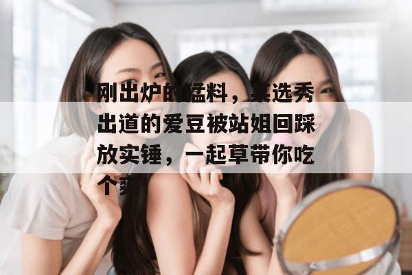 刚出炉的猛料,某选秀出道的爱豆被站姐回踩放实锤,一起草带你吃个爽!