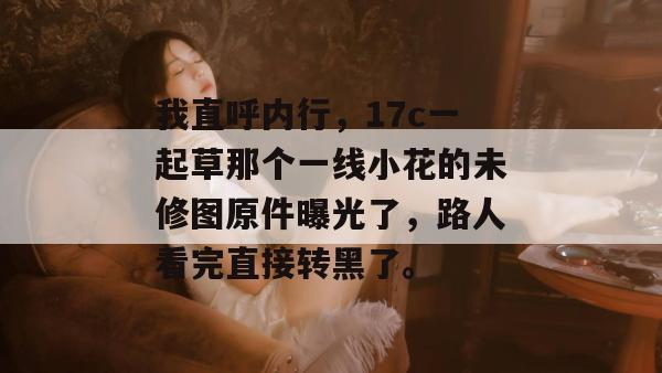 我直呼内行，17c一起草那个一线小花的未修图原件曝光了，路人看完直接转黑了。