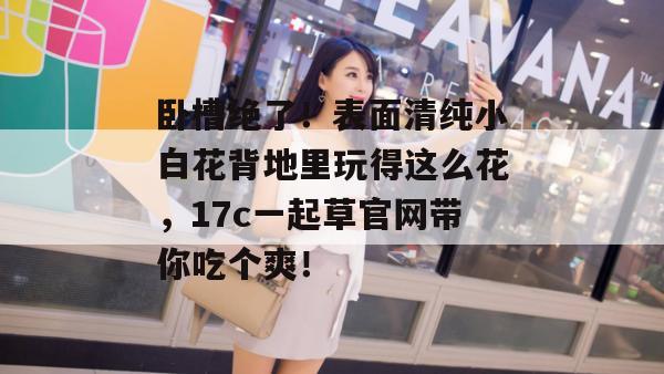 卧槽绝了!表面清纯小白花背地里玩得这么花,17c一起草官网带你吃个爽!