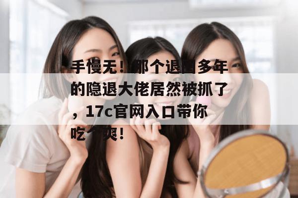 手慢无！那个退圈多年的隐退大佬居然被抓了，17c官网入口带你吃个爽！