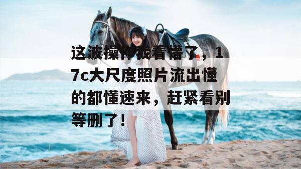 这波操作我看懵了,17c大尺度照片流出懂的都懂速来,赶紧看别等删了!