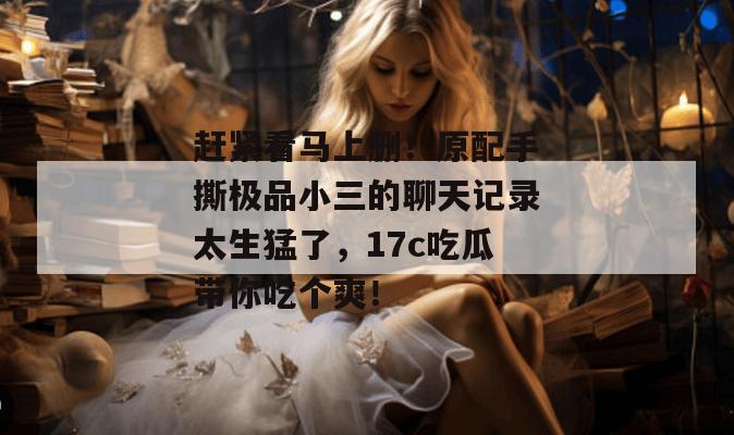 赶紧看马上删！原配手撕极品小三的聊天记录太生猛了，17c吃瓜带你吃个爽！