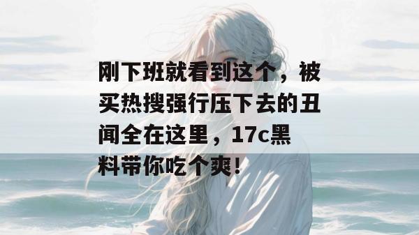 刚下班就看到这个,被买热搜强行压下去的丑闻全在这里,17c黑料带你吃个爽!