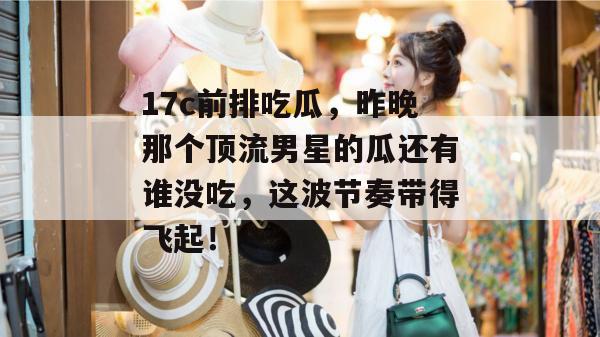 17c前排吃瓜，昨晚那个顶流男星的瓜还有谁没吃，这波节奏带得飞起！