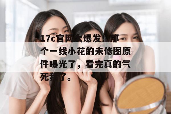 17c官网大爆发!那个一线小花的未修图原件曝光了,看完真的气死我了。