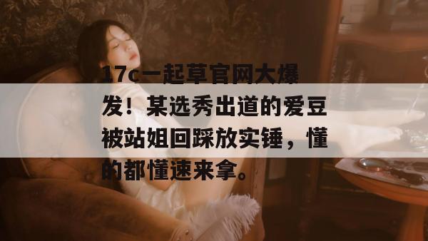 17c一起草官网大爆发!某选秀出道的爱豆被站姐回踩放实锤,懂的都懂速来拿。