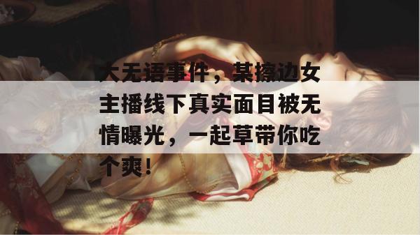 大无语事件，某擦边女主播线下真实面目被无情曝光，一起草带你吃个爽！