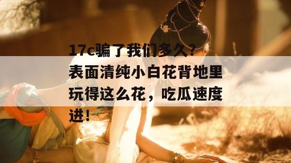 17c骗了我们多久?表面清纯小白花背地里玩得这么花,吃瓜速度进!