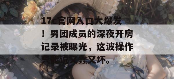 17c官网入口大爆发!男团成员的深夜开房记录被曝光,这波操作只能说又蠢又坏。
