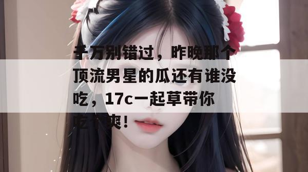 千万别错过，昨晚那个顶流男星的瓜还有谁没吃，17c一起草带你吃个爽！