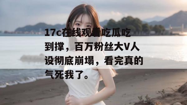 17c在线观看吃瓜吃到撑，百万粉丝大V人设彻底崩塌，看完真的气死我了。