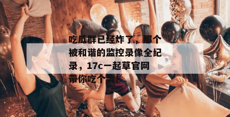 吃瓜群已经炸了，那个被和谐的监控录像全纪录，17c一起草官网带你吃个爽！