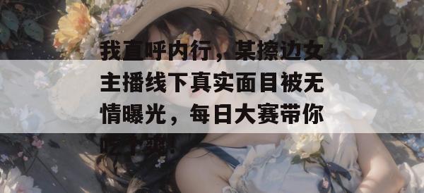 我直呼内行，某擦边女主播线下真实面目被无情曝光，每日大赛带你吃个爽！