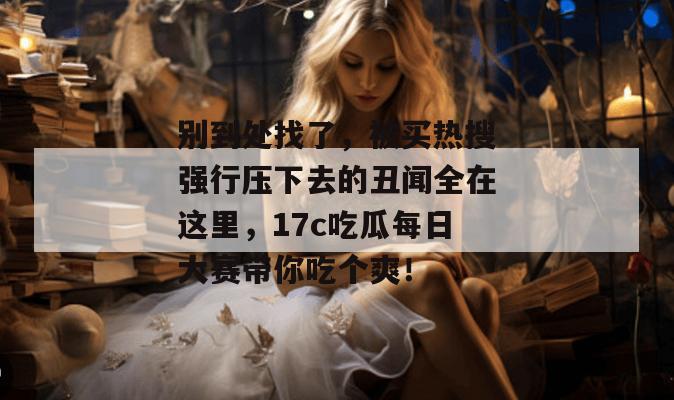 别到处找了，被买热搜强行压下去的丑闻全在这里，17c吃瓜每日大赛带你吃个爽！