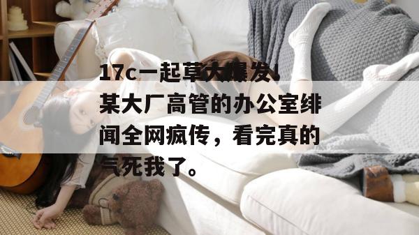 17c一起草大爆发！某大厂高管的办公室绯闻全网疯传，看完真的气死我了。