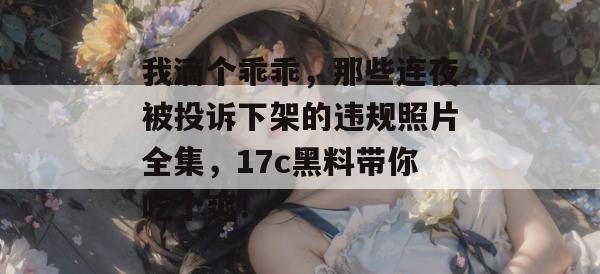 我滴个乖乖，那些连夜被投诉下架的违规照片全集，17c黑料带你吃个爽！