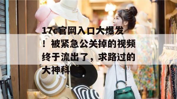 17c官网入口大爆发！被紧急公关掉的视频终于流出了，求路过的大神科普。