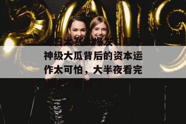 每日大赛大爆发！那个神级大瓜背后的资本运作太可怕，大半夜看完直接吓精神了。