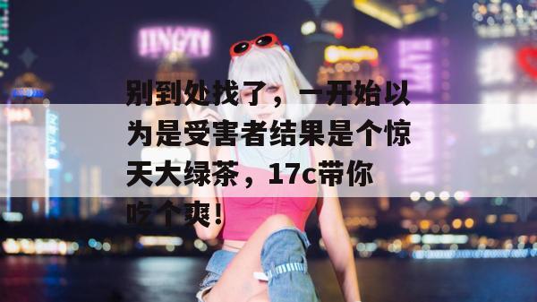 别到处找了,一开始以为是受害者结果是个惊天大绿茶,17c带你吃个爽!