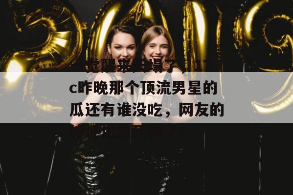 一觉醒来天塌了，17c昨晚那个顶流男星的瓜还有谁没吃，网友的神评论笑死我了。
