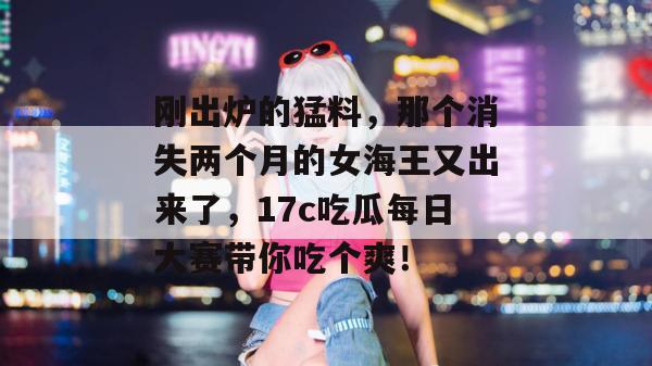 刚出炉的猛料，那个消失两个月的女海王又出来了，17c吃瓜每日大赛带你吃个爽！