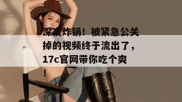 深夜炸锅！被紧急公关掉的视频终于流出了，17c官网带你吃个爽！