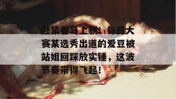 赶紧看马上删！每日大赛某选秀出道的爱豆被站姐回踩放实锤，这波节奏带得飞起！