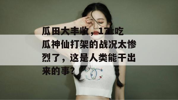 瓜田大丰收，17c吃瓜神仙打架的战况太惨烈了，这是人类能干出来的事？