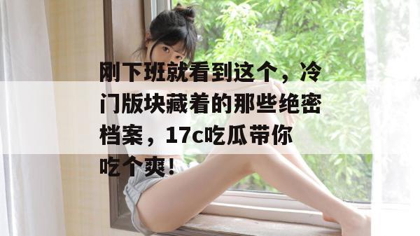 刚下班就看到这个，冷门版块藏着的那些绝密档案，17c吃瓜带你吃个爽！
