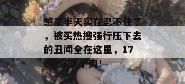 憋了半天实在忍不住了，被买热搜强行压下去的丑闻全在这里，17c带你吃个爽！