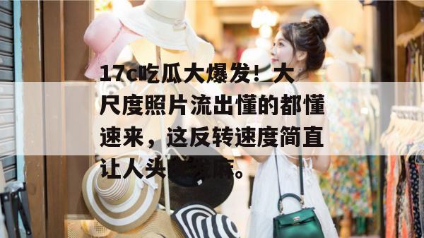 17c吃瓜大爆发!大尺度照片流出懂的都懂速来,这反转速度简直让人头皮发麻。
