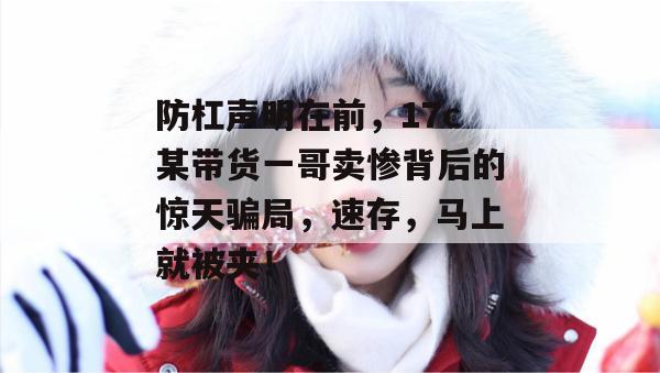 防杠声明在前,17c某带货一哥卖惨背后的惊天骗局,速存,马上就被夹!