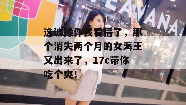 这波操作我看懵了，那个消失两个月的女海王又出来了，17c带你吃个爽！