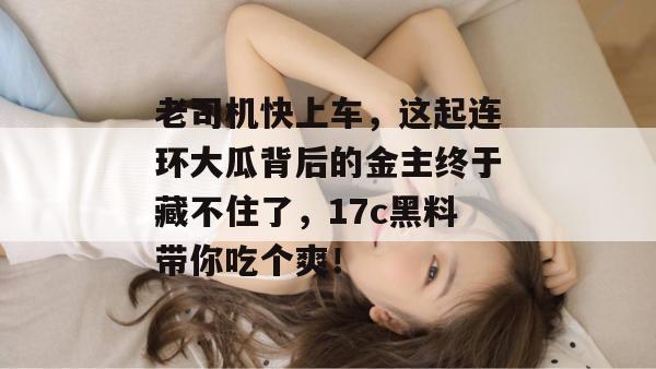 老司机快上车，这起连环大瓜背后的金主终于藏不住了，17c黑料带你吃个爽！