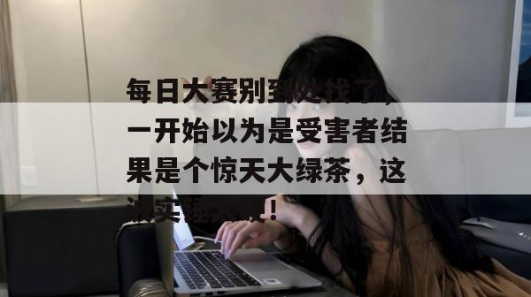 每日大赛别到处找了,一开始以为是受害者结果是个惊天大绿茶,这波实锤太硬!