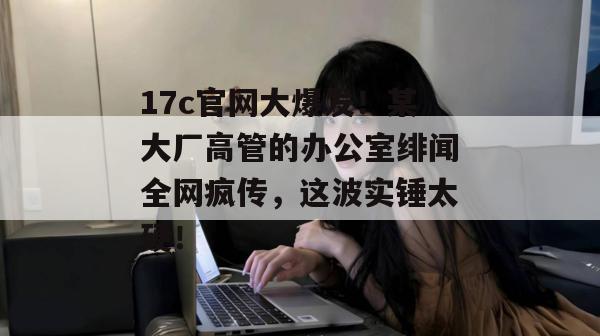 17c官网大爆发！某大厂高管的办公室绯闻全网疯传，这波实锤太硬！