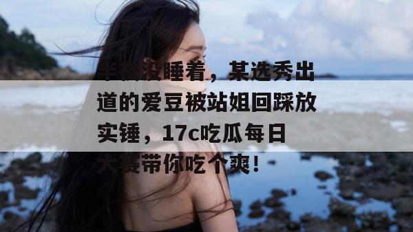 半夜没睡着，某选秀出道的爱豆被站姐回踩放实锤，17c吃瓜每日大赛带你吃个爽！
