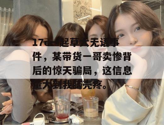 17c一起草大无语事件，某带货一哥卖惨背后的惊天骗局，这信息量大到我脑壳疼。