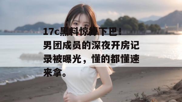 17c黑料惊掉下巴！男团成员的深夜开房记录被曝光，懂的都懂速来拿。